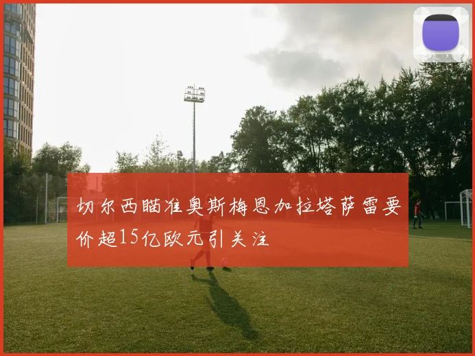 切尔西瞄准奥斯梅恩加拉塔萨雷要价超15亿欧元引关注