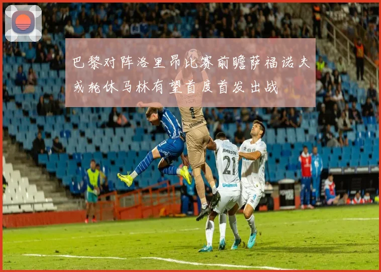巴黎对阵洛里昂比赛前瞻萨福诺夫或轮休马林有望首度首发出战