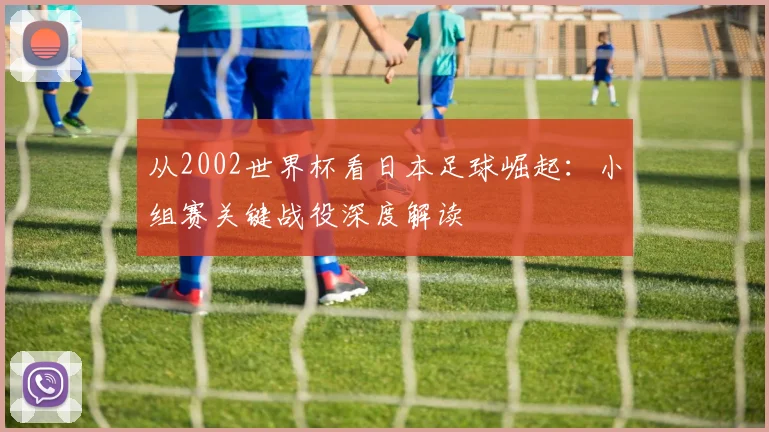 从2002世界杯看日本足球崛起：小组赛关键战役深度解读